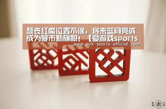 颓丧红魔位置不保,将来蓝月亮或成为曼市新旗帜!【爱游戏sportsAPP下载】(图3) 爱游戏sports官网